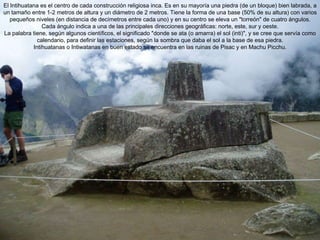 El Intihuatana es el centro de cada construcción religiosa inca. Es en su mayoría una piedra (de un bloque) bien labrada, a un tamaño entre 1-2 metros de altura y un diámetro de 2 metros. Tiene la forma de una base (50% de su altura) con varios pequeños niveles (en distancia de decímetros entre cada uno) y en su centro se eleva un "torreón" de cuatro ángulos. Cada ángulo indica a una de las principales direcciones geográficas: norte, este, sur y oeste. La palabra tiene, según algunos científicos, el significado "donde se ata (o amarra) el sol (inti)", y se cree que servía como calendario, para definir las estaciones, según la sombra que daba el sol a la base de esa piedra. Intihuatanas o Intiwatanas en buen estado se encuentra en las ruinas de Pisac y en Machu Picchu. 