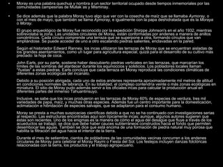 Moray es una palabra quechua y nombra a un sector territorial ocupado desde tiempos inmemoriales por las comunidades campesinas de Mullak´as y Misminay.      Se dice además que la palabra Moray tuvo algo que ver con la cosecha de maíz que se llamaba  Aymoray , o con el mes de mayo, que también se llama  Aymoray , e igualmente con la papa deshidratada que es la  Moraya  o  Moray . El grupo arqueológico de Moray fue reconocido por la expedición Shirppe Johnson's en el año 1932, mientras sobrevolaba la zona. Las unidades circulares de Moray, están conformadas por andenes a manera de anillos concéntricos. Cada círculo comprende una terraza que se superpone a otra, formando círculos que van ampliándose. Se puede acceder de uno a otro escalando piedras salientes, enclavadas en la pared. Según el historiador Edward Ranney, los incas utilizaron las terrazas de Moray que se encuentran aisladas de los grandes asentamientos, como un lugar para agricultura especial, quizá para el desarrollo de su cultivo más preciado: la hoja de coca.  John Earls, por su parte, sostiene haber descubierto piedras verticales en las terrazas, que marcarían los límites de las sombras del atardecer durante los equinoccios y solsticios. Los pobladores locales llaman "ñustas" a estas piedras. Earls concluye que cada terraza en Moray reproduce las condiciones climáticas de diferentes zonas ecológicas del incanato.  Debido a su posición abrigada, cada uno de estos andenes representa aproximadamente mil metros de altitud en condiciones normales de labranza. En su totalidad, el complejo contendría veinte o más zonas ecológicas en miniatura. El sitio de Moray pudo además servir a los oficiales incas para calcular la producción anual en diferentes partes del inmenso Tahuantinsuyo. Inclusive, se sabe que los incas produjeron en las terrazas de Moray 60% de especies de verdura, tres mil variedades de papa, maíz, y muchas otras especies. Además fue un centro importante para la domesticación, aclimatación e hibridación de especies salvajes, que se adaptaron para el consumo humano.  Moray se presta a muchas suspicacias científicas debido a que no se ha continuado con investigaciones serias al respecto. Las estructuras encontradas aquí son típicamente incas; aunque, algunos autores sugieren que éstas son recientes. Uno de los enigmas es la manera de cómo el agua del desagüe que fluye a través de los acueductos se trabajó; se dice que debe haber cauces subterráneos construidos hacia el fondo que permiten desembocar las aguas. También se dice que está encima de una formación de piedra natural muy porosa que habilita la filtración del agua hacia el interior de la tierra.  Durante el mes de setiembre, cientos de pobladores de las comunidades vecinas concurren a los andenes circulares de Moray para celebrar el Moray Raymi o Fiesta del Sol. Los festejos incluyen danzas folclóricas relacionadas con la tierra, los productos y el trabajo agropecuario.  