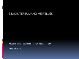 PROJETO LER, ESCREVER E SER FELIZ – EJA
FASE INICIAL
E.M DR.TERTULIANO MEIRELLES
 