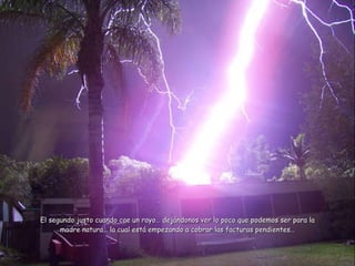 El segundo justo cuando cae un rayo… dej ándonos ver lo poco que podemos ser para la madre natura… la cual está empezando a cobrar las facturas pendientes… 