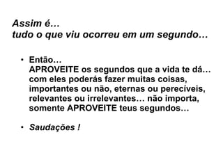 Assim é… tudo o que viu ocorreu em um segundo… Então… APROVEITE os segundos que a vida te dá… com eles poderás fazer muitas coisas, importantes ou não, eternas ou perecíveis, relevantes ou irrelevantes… não importa, somente APROVEITE teus segundos… Saudações ! 