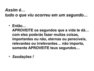 Assim é… tudo o que viu ocorreu em um segundo… Então… APROVEITE os segundos que a vida te dá… com eles poderás fazer muitas coisas, importantes ou não, eternas ou perecíveis, relevantes ou irrelevantes… não importa, somente APROVEITE teus segundos… Saudações ! 