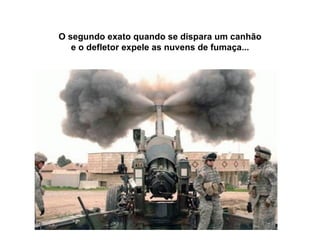 O segundo exato quando se dispara um canhão e o defletor expele as nuvens de fumaça... 