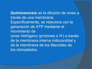  Quimiosmosis es la difusión de iones a
través de una membrana.
Específicamente, se relaciona con la
generación de ATP mediante el
movimiento de
iones hidrógeno (protones o H+
) a través
de la membrana interna mitocondrial y
de la membrana de los tilacoides de
los cloroplastos.
 