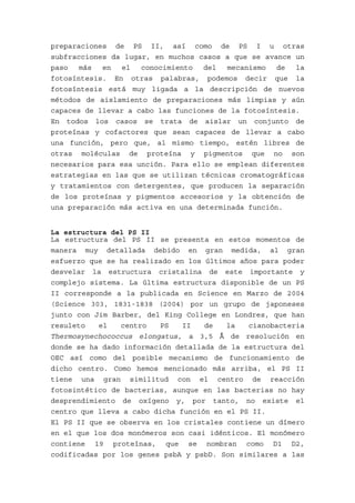 preparaciones de PS II, así como de PS I u otras
subfracciones da lugar, en muchos casos a que se avance un
paso   más  en   el  conocimiento   del  mecanismo   de  la
fotosíntesis. En otras palabras, podemos decir que la
fotosíntesis está muy ligada a la descripción de nuevos
métodos de aislamiento de preparaciones más limpias y aún
capaces de llevar a cabo las funciones de la fotosíntesis.
En todos los casos se trata de aislar un conjunto de
proteínas y cofactores que sean capaces de llevar a cabo
una función, pero que, al mismo tiempo, estén libres de
otras moléculas de proteína y pigmentos que no son
necesarios para esa unción. Para ello se emplean diferentes
estrategias en las que se utilizan técnicas cromatográficas
y tratamientos con detergentes, que producen la separación
de los proteínas y pigmentos accesorios y la obtención de
una preparación más activa en una determinada función.


La estructura del PS II
La estructura del PS II se presenta en estos momentos de
manera muy detallada debido en gran medida, al gran
esfuerzo que se ha realizado en los últimos años para poder
desvelar la estructura cristalina de este importante y
complejo sistema. La última estructura disponible de un PS
II corresponde a la publicada en Science en Marzo de 2004
(Science 303, 1831-1838 (2004) por un grupo de japoneses
junto con Jim Barber, del King College en Londres, que han
resuleto   el   centro   PS    II   de   la   cianobacteria
Thermosynechococcus elongatus, a 3,5 Å de resolución en
donde se ha dado información detallada de la estructura del
OEC así como del posible mecanismo de funcionamiento de
dicho centro. Como hemos mencionado más arriba, el PS II
tiene una gran similitud con el centro de reacción
fotosintético de bacterias, aunque en las bacterias no hay
desprendimiento de oxígeno y, por tanto, no existe el
centro que lleva a cabo dicha función en el PS II.
El PS II que se observa en los cristales contiene un dímero
en el que los dos monómeros son casi idénticos. El monómero
contiene 19 proteínas, que se nombran como D1 D2,
codificadas por los genes psbA y psbD. Son similares a las
 