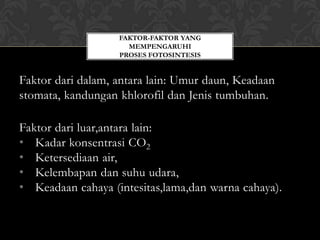 FAKTOR-FAKTOR YANG
MEMPENGARUHI
PROSES FOTOSINTESIS

Faktor dari dalam, antara lain: Umur daun, Keadaan
stomata, kandungan khlorofil dan Jenis tumbuhan.
Faktor dari luar,antara lain:
• Kadar konsentrasi CO2
• Ketersediaan air,
• Kelembapan dan suhu udara,
• Keadaan cahaya (intesitas,lama,dan warna cahaya).

 