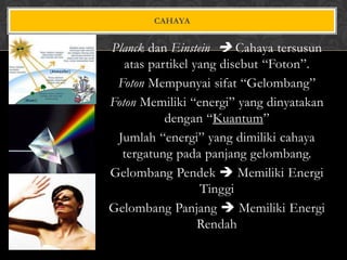 CAHAYA

Planck dan Einstein  Cahaya tersusun
atas partikel yang disebut “Foton”.
Foton Mempunyai sifat “Gelombang”
Foton Memiliki “energi” yang dinyatakan
dengan “Kuantum”
Jumlah “energi” yang dimiliki cahaya
tergatung pada panjang gelombang.
Gelombang Pendek  Memiliki Energi
Tinggi
Gelombang Panjang  Memiliki Energi
Rendah

 