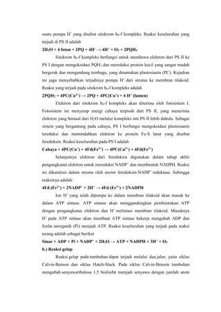 suatu pompa H+
yang disebut sitokrom b6-f kompleks. Reaksi keseluruhan yang
terjadi di PS II adalah
2H2O + 4 foton + 2PQ + 4H- → 4H+ + O2 + 2PQH2
Sitokrom b6-f kompleks berfungsi untuk membawa elektron dari PS II ke
PS I dengan mengoksidasi PQH2 dan mereduksi protein kecil yang sangat mudah
bergerak dan mengandung tembaga, yang dinamakan plastosianin (PC). Kejadian
ini juga menyebabkan terjadinya pompa H+
dari stroma ke membran tilakoid.
Reaksi yang terjadi pada sitokrom b6-f kompleks adalah
2PQH2 + 4PC(Cu2+) → 2PQ + 4PC(Cu+) + 4 H+ (lumen)
Elektron dari sitokrom b6-f kompleks akan diterima oleh fotosistem I.
Fotosistem ini menyerap energi cahaya terpisah dari PS II, yang menerima
elektron yang berasal dari H2O melalui kompleks inti PS II lebih dahulu. Sebagai
sistem yang bergantung pada cahaya, PS I berfungsi mengoksidasi plastosianin
tereduksi dan memindahkan elektron ke protein Fe-S larut yang disebut
feredoksin. Reaksi keseluruhan pada PS I adalah
Cahaya + 4PC(Cu+) + 4Fd(Fe3+) → 4PC(Cu2+) + 4Fd(Fe2+)
Selanjutnya elektron dari feredoksin digunakan dalam tahap akhir
pengangkutan elektron untuk mereduksi NADP+
dan membentuk NADPH. Reaksi
ini dikatalisis dalam stroma oleh enzim feredoksin-NADP+
reduktase. Sehingga
reaksinya adalah:
4Fd (Fe2+) + 2NADP+ + 2H+ → 4Fd (Fe3+) + 2NADPH
Ion H+
yang telah dipompa ke dalam membran tilakoid akan masuk ke
dalam ATP sintase. ATP sintase akan menggandengkan pembentukan ATP
dengan pengangkutan elektron dan H+
melintasi membran tilakoid. Masuknya
H+
pada ATP sintase akan membuat ATP sintase bekerja mengubah ADP dan
fosfat anorganik (Pi) menjadi ATP. Reaksi keseluruhan yang terjadi pada reaksi
terang adalah sebagai berikut
Sinar + ADP + Pi + NADP+ + 2H2O → ATP + NADPH + 3H+ + O2
b.) Reaksi gelap
Reaksi gelap pada tumbuhan dapat terjadi melalui dua jalur, yaitu siklus
Calvin-Benson dan siklus Hatch-Slack. Pada siklus Calvin-Benson tumbuhan
mengubah senyawaribulosa 1,5 bisfosfat menjadi senyawa dengan jumlah atom
 