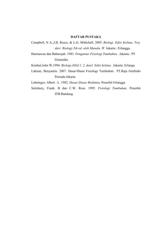 DAFTAR PUSTAKA
Campbell, N A.,J.B. Reece, & L.G. Mithchell. 2005. Biologi. Edisi Kelima. Terj.
dari: Biology.5th ed. oleh Manalu, W. Jakarta : Erlangga.
Darmawan dan Baharsjah. 1983. Pengantar Fisiologi Tumbuhan . Jakarta : PT
Gramedia.
Kimbal,John W.1994. Biologi.Jillid 1, 2, dan3. Edisi kelima . Jakarta: Erlanga
Lakitan, Benyamin. 2007. Dasar-Dasar Fisiologi Tumbuhan. PT.Raja Grafindo
Persada:Jakarta
Lehninger, Albert . L. 1982. Dasar-Dasar Biokimia. Penerbit Erlangga
Salisbury, Frank. B dan C.W. Ross. 1995. Fisiologi Tumbuhan. Penerbit
ITB.Bandung
 
