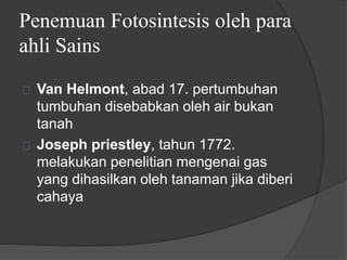 Penemuan Fotosintesis oleh para 
ahli Sains 
Van Helmont, abad 17. pertumbuhan 
tumbuhan disebabkan oleh air bukan 
tanah 
Joseph priestley, tahun 1772. 
melakukan penelitian mengenai gas 
yang dihasilkan oleh tanaman jika diberi 
cahaya 
 