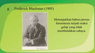 g. Frederick Blackman (1905) 
Menunjukkan bahwa proses 
fotosintesis terjadi reaksi 
gelap yang tidak 
membutuhkan cahaya. 
 