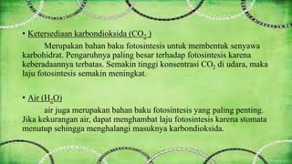 • Ketersediaan karbondioksida (CO2 ) 
Merupakan bahan baku fotosintesis untuk membentuk senyawa 
karbohidrat. Pengaruhnya paling besar terhadap fotosintesis karena 
keberadaannya terbatas. Semakin tinggi konsentrasi CO2 di udara, maka 
laju fotosintesis semakin meningkat. 
• Air (H2O) 
air juga merupakan bahan baku fotosintesis yang paling penting. 
Jika kekurangan air, dapat menghambat laju fotosintesis karena stomata 
menutup sehingga menghalangi masuknya karbondioksida. 
 
