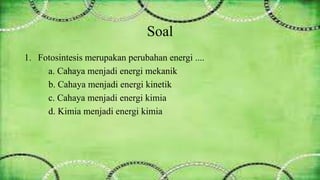Soal 
1. Fotosintesis merupakan perubahan energi .... 
a. Cahaya menjadi energi mekanik 
b. Cahaya menjadi energi kinetik 
c. Cahaya menjadi energi kimia 
d. Kimia menjadi energi kimia 
 