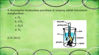 4. Kesimpulan berdasarkan percobaan di samping adalah fotosintesis 
menghasilkan…. 
a. O2 
b. CO2 
c. H2O 
d. N2 
(UN 2012) 
 