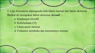 5. Laju fotosintesis dipengaruhi oleh faktor internal dan faktor eksternal. 
Berikut ini merupakan faktor eksternal, kecuali ... 
a. Kandungan klorofil 
b. Ketersediaan CO2 
c. Unsur-unsur mineral 
d. Frekuensi membuka dan menutupnya stomata 
 