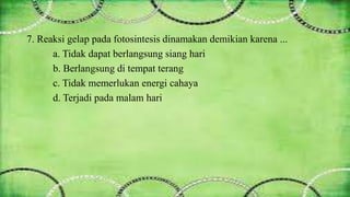 7. Reaksi gelap pada fotosintesis dinamakan demikian karena ... 
a. Tidak dapat berlangsung siang hari 
b. Berlangsung di tempat terang 
c. Tidak memerlukan energi cahaya 
d. Terjadi pada malam hari 
 