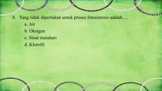 8. Yang tidak diperlukan untuk proses fotosintesis adalah…. 
a. Air 
b. Oksigen 
c. Sinar matahari 
d. Klorofil 
 