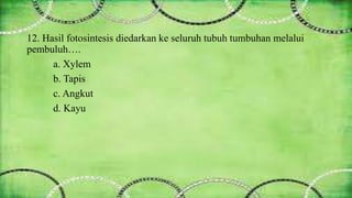 12. Hasil fotosintesis diedarkan ke seluruh tubuh tumbuhan melalui 
pembuluh…. 
a. Xylem 
b. Tapis 
c. Angkut 
d. Kayu 
 