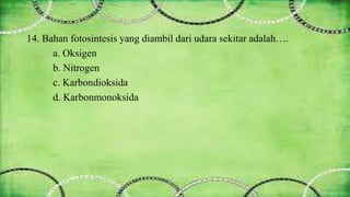 14. Bahan fotosintesis yang diambil dari udara sekitar adalah…. 
a. Oksigen 
b. Nitrogen 
c. Karbondioksida 
d. Karbonmonoksida 
 