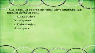16. Jan Baptist Van Helmont menyatakan bahwa pertumbuhan pada 
tumbuhan disebabkan oleh…. 
a. Adanya oksigen 
b. Adanya tanah 
c. Karbondioksida 
d. Adanya air 
 
