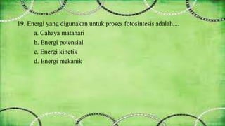 19. Energi yang digunakan untuk proses fotosintesis adalah.... 
a. Cahaya matahari 
b. Energi potensial 
c. Energi kinetik 
d. Energi mekanik 
 