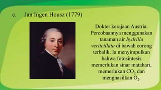 c. Jan Ingen Housz (1779) 
Dokter kerajaan Austria. 
Percobaannya menggunakan 
tanaman air hydrilla 
verticillata di bawah corong 
terbalik. Ia menyimpulkan 
bahwa fotosintesis 
memerlukan sinar matahari, 
memerlukan CO2 dan 
menghasilkan O2. 
 