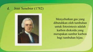 d. Jean Senebier (1782) 
Menyebutkan gas yang 
dibutuhkan oleh tumbuhan 
untuk fotosintesis adalah 
karbon dioksida yang 
merupakan sumber karbon 
bagi tumbuhan hijau. 
 
