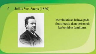 f. Julius Von Sachs (1860) 
Membuktikan bahwa pada 
fotosintesis akan terbentuk 
karbohidrat (amilum). 
 