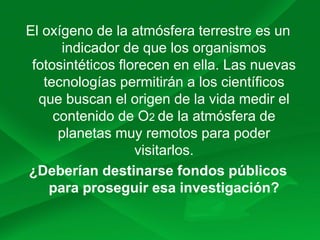 El oxígeno de la atmósfera terrestre es un
indicador de que los organismos
fotosintéticos florecen en ella. Las nuevas
tecnologías permitirán a los científicos
que buscan el origen de la vida medir el
contenido de O2 de la atmósfera de
planetas muy remotos para poder
visitarlos.
¿Deberían destinarse fondos públicos
para proseguir esa investigación?
 