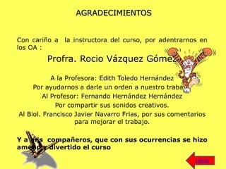 AGRADECIMIENTOS
Con cariño a la instructora del curso, por adentrarnos en
los OA :
Profra. Rocio Vázquez Gómez
A la Profesora: Edith Toledo Hernández
Por ayudarnos a darle un orden a nuestro trabajo.
Al Profesor: Fernando Hernández Hernández
Por compartir sus sonidos creativos.
Al Biol. Francisco Javier Navarro Frias, por sus comentarios
para mejorar el trabajo.
Y a mis compañeros, que con sus ocurrencias se hizo
ameno y divertido el curso
Inicio
 