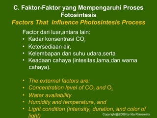C. Faktor-Faktor yang Mempengaruhi Proses
Fotosintesis
Factors That Influence Photosintesis Process
Factor dari luar,antara lain:
• Kadar konsentrasi CO2
• Ketersediaan air,
• Kelembapan dan suhu udara,serta
• Keadaan cahaya (intesitas,lama,dan warna
cahaya).
• The external factors are:
• Concentration level of CO2 and O2.
• Water availability
• Humidity and temperature, and
• Light condition (intensity, duration, and color of
light) Copyright@2009 by Ida Rianawaty
 