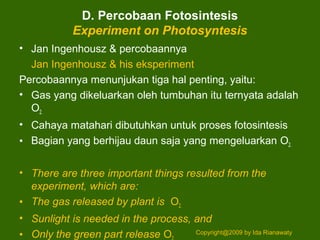 D. Percobaan Fotosintesis
Experiment on Photosyntesis
• Jan Ingenhousz & percobaannya
Jan Ingenhousz & his eksperiment
Percobaannya menunjukan tiga hal penting, yaitu:
• Gas yang dikeluarkan oleh tumbuhan itu ternyata adalah
O2.
• Cahaya matahari dibutuhkan untuk proses fotosintesis
• Bagian yang berhijau daun saja yang mengeluarkan O2.
• There are three important things resulted from the
experiment, which are:
• The gas released by plant is O2.
• Sunlight is needed in the process, and
• Only the green part release O Copyright@2009 by Ida Rianawaty
 