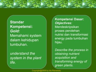 Standar
Kompetensi:
Gold:
Memahami system
dalam kehidupan
tumbuhan.
understand the
system in the plant
life.
Kompetensi Dasar:
Objectives:
Mendeskripsikan
proses perolehan
nutrisi dan transformasi
energy pada tumbuhan
hijau.
Describe the process in
obtaining nutrient
acquisition and
transforming energy of
green plants.
Copyright@2009 by Ida Rianawaty
 