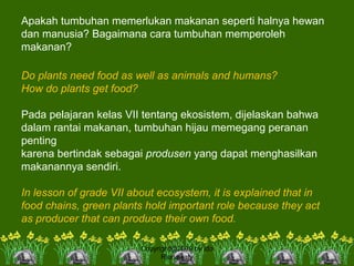 Apakah tumbuhan memerlukan makanan seperti halnya hewan
dan manusia? Bagaimana cara tumbuhan memperoleh
makanan?
Do plants need food as well as animals and humans?
How do plants get food?
Pada pelajaran kelas VII tentang ekosistem, dijelaskan bahwa
dalam rantai makanan, tumbuhan hijau memegang peranan
penting
karena bertindak sebagai produsen yang dapat menghasilkan
makanannya sendiri.
In lesson of grade VII about ecosystem, it is explained that in
food chains, green plants hold important role because they act
as producer that can produce their own food.
Copyright@2009 by Ida
Rianawaty
 
