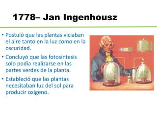 1778– Jan Ingenhousz
• Postuló que las plantas viciaban
el aire tanto en la luz como en la
oscuridad.
• Concluyó que las fotosíntesis
solo podía realizarse en las
partes verdes de la planta.
• Estableció que las plantas
necesitaban luz del sol para
producir oxigeno.
 