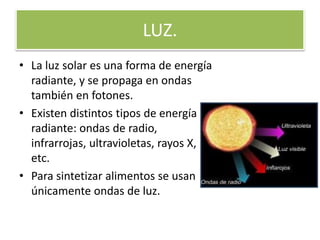 LUZ.
• La luz solar es una forma de energía
radiante, y se propaga en ondas
también en fotones.
• Existen distintos tipos de energía
radiante: ondas de radio,
infrarrojas, ultravioletas, rayos X,
etc.
• Para sintetizar alimentos se usan
únicamente ondas de luz.
 