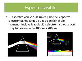Espectro visible.
• El espectro visible es la única parte del espectro
electromagnético que puede percibir el ojo
humano. Incluye la radiación electromagnética con
longitud de onda de 400nm a 700nm.
 