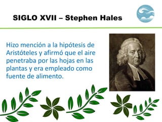 SIGLO XVII – Stephen Hales
Hizo mención a la hipótesis de
Aristóteles y afirmó que el aire
penetraba por las hojas en las
plantas y era empleado como
fuente de alimento.
 