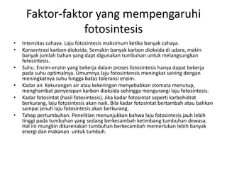 Faktor-faktor yang mempengaruhi
                fotosintesis
•   Intensitas cahaya. Laju fotosintesis maksimum ketika banyak cahaya.
•   Konsentrasi karbon dioksida. Semakin banyak karbon dioksida di udara, makin
    banyak jumlah bahan yang dapt digunakan tumbuhan untuk melangsungkan
    fotosintesis.
•   Suhu. Enzim-enzim yang bekerja dalam proses fotosintesis hanya dapat bekerja
    pada suhu optimalnya. Umumnya laju fotosintensis meningkat seiring dengan
    meningkatnya suhu hingga batas toleransi enzim.
•   Kadar air. Kekurangan air atau kekeringan menyebabkan stomata menutup,
    menghambat penyerapan karbon dioksida sehingga mengurangi laju fotosintesis.
•   Kadar fotosintat (hasil fotosintesis). Jika kadar fotosintat seperti karbohidrat
    berkurang, laju fotosintesis akan naik. Bila kadar fotosintat bertambah atau bahkan
    sampai jenuh laju fotosintesis akan berkurang.
•   Tahap pertumbuhan. Penelitian menunjukkan bahwa laju fotosintesis jauh lebih
    tinggi pada tumbuhan yang sedang berkecambah ketimbang tumbuhan dewasa.
    Hal ini mungkin dikarenakan tumbuhan berkecambah memerlukan lebih banyak
    energi dan makanan untuk tumbuh.
 