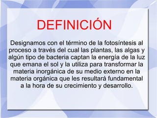 DEFINICIÓN
Designamos con el término de la fotosíntesis al
proceso a través del cual las plantas, las algas y
algún tipo de bacteria captan la energía de la luz
que emana el sol y la utiliza para transformar la
materia inorgánica de su medio externo en la
materia orgánica que les resultará fundamental
a la hora de su crecimiento y desarrollo.
 