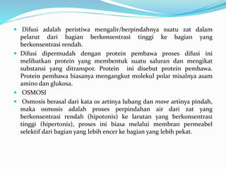  Difusi adalah peristiwa mengalir/berpindahnya suatu zat dalam
pelarut dari bagian berkonsentrasi tinggi ke bagian yang
berkonsentrasi rendah.
 Difusi dipermudah dengan protein pembawa proses difusi ini
melibatkan protein yang membentuk suatu saluran dan mengikat
substansi yang ditranspor. Protein ini disebut protein pembawa.
Protein pembawa biasanya mengangkut molekul polar misalnya asam
amino dan glukosa.
 OSMOSI
 Osmosis berasal dari kata os artinya lubang dan move artinya pindah,
maka osmosis adalah proses perpindahan air dari zat yang
berkonsentrasi rendah (hipotonis) ke larutan yang berkonsentrasi
tinggi (hipertonis), proses ini biasa melalui membran permeabel
selektif dari bagian yang lebih encer ke bagian yang lebih pekat.
 