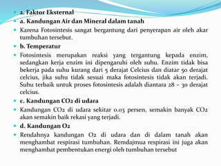  2. Faktor Eksternal
 a. Kandungan Air dan Mineral dalam tanah
 Karena Fotosintesis sangat bergantung dari penyerapan air oleh akar
tumbuhan tersebut.
 b. Temperatur
 Fotosintesis merupakan reaksi yang tergantung kepada enzim,
sedangkan kerja enzim ini dipengaruhi oleh suhu. Enzim tidak bisa
bekerja pada suhu kurang dari 5 derajat Celcius dan diatar 50 derajat
celcius, jika suhu tidak sesuai maka fotosintesis tidak akan terjadi.
Suhu terbaik untuk proses fotosintesis adalah diantara 28 – 30 derajat
celcius.
 c. Kandungan CO2 di udara
 Kandungan CO2 di udara sekitar 0.03 persen, semakin banyak CO2
akan semakin baik rekasi yang terjadi.
 d. Kandungan O2
 Rendahnya kandungan O2 di udara dan di dalam tanah akan
menghambat respirasi tumbuhan. Remdajmua respirasi ini juga akan
menghambat pembentukan energi oleh tumbuhan tersebut
 
