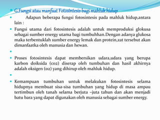  G.Fungsi atau manfaat Fotosintesis bagi mahlukhidup
 Adapun beberapa fungsi fotosintesis pada mahluk hidup,antara
lain :
 Fungsi utama dari fotosintesis adalah untuk memproduksi glokusa
sebagai sumber energy utama bagi tumbuhhan.Dengan adanya glukosa
maka terbentuklah sumber energy lemak dan protein,zat tersebut akan
dimanfaatka oleh manusia dan hewan.

 Proses fotosintesis dapat membersikan udara,udara yang berupa
karbon doiksida (co2) diserap oleh tumbuhan dan hasil akhirnya
adalah oksigen (o2) yang dihirup oleh mahluk hidup.

 Kemampuan tumbuhan untuk melakukan fotosintesis selama
hidupnya membuat sisa-sisa tumbuhan yang hidup di masa ampau
tertimbun oleh tanah selama berjuta –juta tahun dan akan menjadi
batu bara yang dapat digunakan oleh manusia sebagai sumber energy.
 