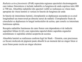 Radiatia activa fotosintetic  (PAR) reprezinta regiunea spectrului electromagnetic care induce fotosinteza si include radiatiile cu lungimea de unda cuprinsa intre 400 si 700 nm. Absorbtia radiatiilor din spectrul vizibil se realizeaza cu viteze mari, apropiate de viteza luminii si variaza in functie de lungimea de unda In functie de intensitatea luminii, cloroplastele se deplaseaza asezandu-se cu axul longitudinal sau transversal pe directia sursei de radiatii. Cloroplastele fixate de citoschelet se deplaseaza in lungul moleculelor de actina, spre zonele cu intensitate luminoasa optima. Receptia radiatiilor luminoase de catre frunze este dependenta si de indicele suprafetei foliare (LAI), care reprezinta raportul dintre suprafata organelor asimilatoare si suprafata solului acoperita de acestea Absorbtia luminii se realizeaza conform legii lui Stark – Einstein, care precizeaza ca fiecare molecula de pigment poate absorbi la un moment dat un singur foton si acest foton poate excita un singur electron   