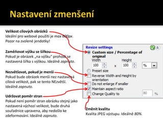 Nastavení zmenšeníVelikost cílových obrázkůIdeální pro webové použítí je max 600px. Pozor na zvolené jendotky!Zaměňovat výšku se šířkouPokud je obrázek „na výšku“ prohodí se nastavená šířka s výškou. Ideálně zapnuto.Nezvětšovat, pokud je menšíPokud bude obrázek menší nez nastavená cílová velikost, pak se tento NEzvětší. Ideálně zapnuto.Udržovat poměr stranPokud není poměr stran obrázku stejný jako nastavená výchozí velikost, bude druhá souřadnice upravena, aby nedošlo ke zdeformování. Ideálně zapnuto.Změnit kvalituKvalita JPEG výstupu. Ideálně 80%.