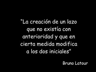 “ La creación de un lazo que no existía con anterioridad y que en cierta medida modifica a los dos iniciales” Bruno Latour 