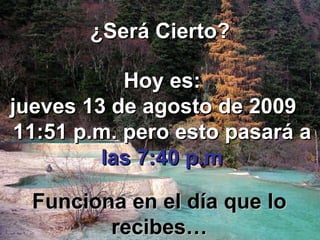 ¿Será Cierto? Hoy es: jueves 13 de agosto de 2009 11:50 p.m. pero esto pasará a las 7:40 p.m Funciona en el día que lo recibes…