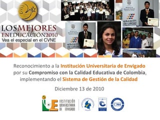 Reconocimiento a la  Institución Universitaria de Envigado  por su  Compromiso con la Calidad Educativa de Colombia , implementando el  Sistema de Gestión de la Calidad  Diciembre 13 de 2010  