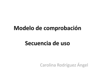 Modelo de comprobación

   Secuencia de uso


        Carolina Rodríguez Ángel
 