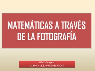 MATEMÁTICAS A TRAVÉS
  DE LA FOTOGRAFÍA

            Ofelia Selejean
     1ºBTO A I.E.S. VALLE DEL JILOCA
 